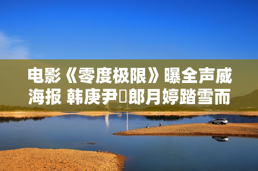 电影《零度极限》曝全声威海报 韩庚尹昉郎月婷踏雪而来