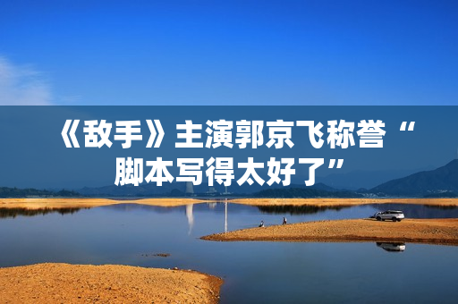 《敌手》主演郭京飞称誉“脚本写得太好了”