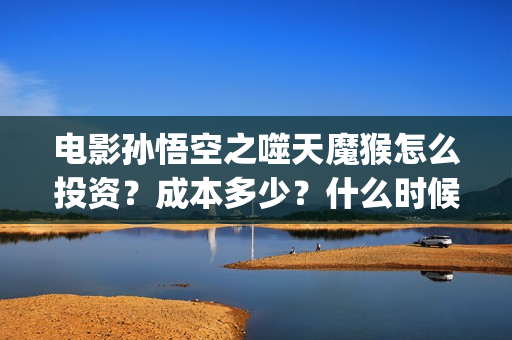 电影孙悟空之噬天魔猴怎么投资？成本多少？什么时候分红票房？(孙悟空之噬天魔猴免费全篇)