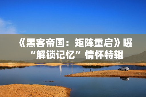 《黑客帝国：矩阵重启》曝“解锁记忆”情怀特辑