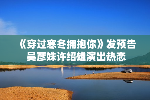 《穿过寒冬拥抱你》发预告 吴彦姝许绍雄演出热恋