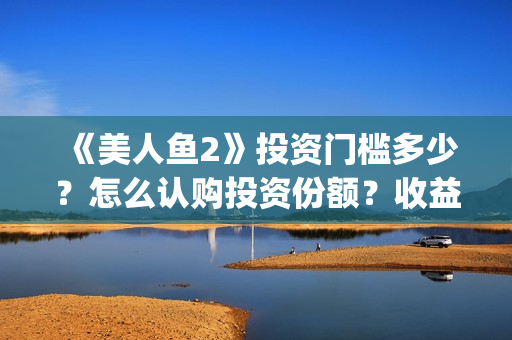 《美人鱼2》投资门槛多少？怎么认购投资份额？收益怎么样？(《美人鱼2》投资多少)