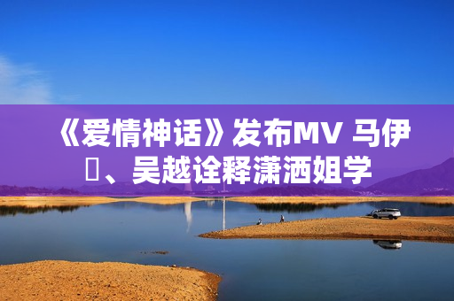 《爱情神话》发布MV 马伊琍、吴越诠释潇洒姐学