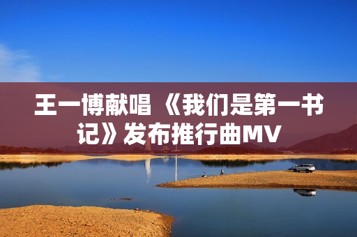 王一博献唱 《我们是第一书记》发布推行曲MV 王一博献唱 《我们是第一书记》发布推行曲MV