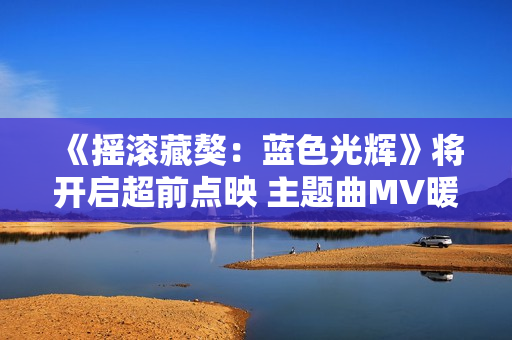 《摇滚藏獒：蓝色光辉》将开启超前点映 主题曲MV暖心上线