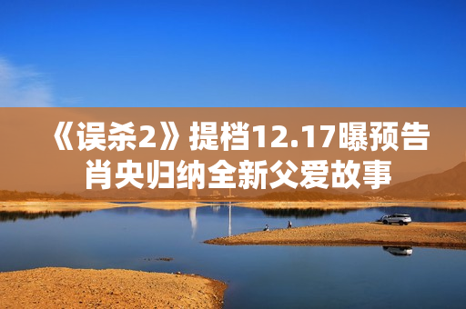《误杀2》提档12.17曝预告 肖央归纳全新父爱故事