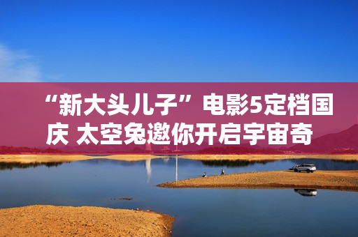 “新大头儿子”电影5定档国庆 太空兔邀你开启宇宙奇遇记