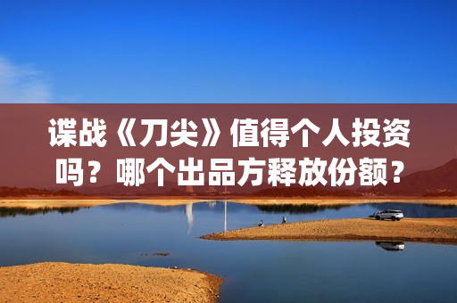 谍战《刀尖》值得个人投资吗？哪个出品方释放份额？投资风险怎样？(谍战剧刀尖)