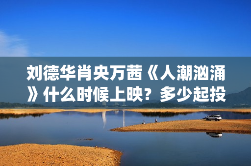 刘德华肖央万茜《人潮汹涌》什么时候上映？多少起投？ (刘德华 肖央 万茜)