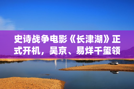 史诗战争电影《长津湖》正式开机，吴京、易烊千玺领衔主演 (史诗战争电影推荐)