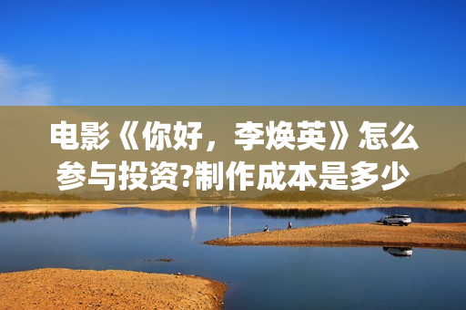 电影《你好，李焕英》怎么参与投资?制作成本是多少?收益如何?(电影你好李焕英主题曲)