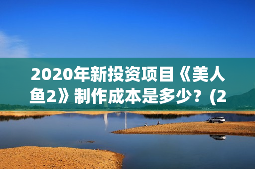 2020年新投资项目《美人鱼2》制作成本是多少?(22年投资项目新型那些最好) 2020年新投资项目《美人鱼2》制作成本是多少?(22年投资项目新型那些最好)