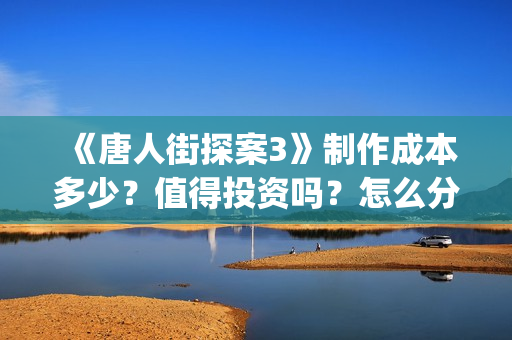 《唐人街探案3》制作成本多少？值得投资吗？怎么分析对比？(唐人街探案3免费观看完整版电影)