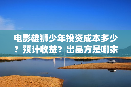 电影雄狮少年投资成本多少？预计收益？出品方是哪家？(雄狮少年电影投资)