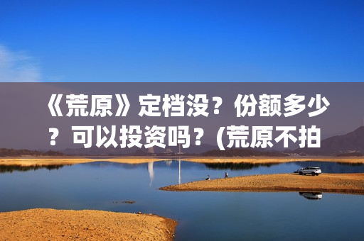 《荒原》定档没?份额多少?可以投资吗?(荒原不拍了吗) 《荒原》定档没?份额多少?可以投资吗?(荒原不拍了吗)