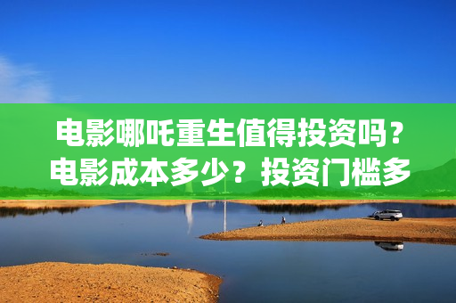 电影哪吒重生值得投资吗？电影成本多少？投资门槛多少?(五分钟看完电影哪吒重生)