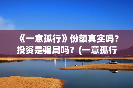《一意孤行》份额真实吗?投资是骗局吗?(一意孤行的下场) 《一意孤行》份额真实吗?投资是骗局吗?(一意孤行的下场)