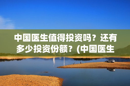 中国医生值得投资吗？还有多少投资份额？(中国医生好吗)