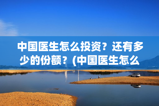 中国医生怎么投资?还有多少的份额?(中国医生怎么免费) 中国医生怎么投资?还有多少的份额?(中国医生怎么免费)