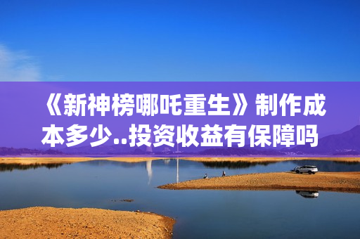 《新神榜哪吒重生》制作成本多少..投资收益有保障吗..上映多久会分红？(新神榜哪吒重生高清在线观看)