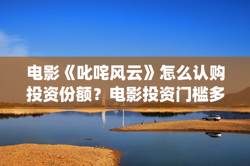 电影《叱咤风云》怎么认购投资份额？电影投资门槛多少？(叱咤风云电影主演)