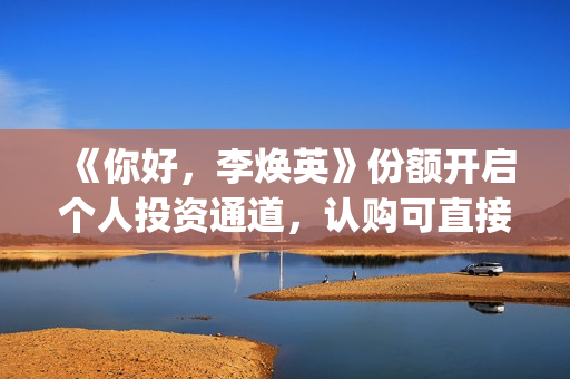 《你好，李焕英》份额开启个人投资通道，认购可直接联系(你好李焕英讲的是什么故事)
