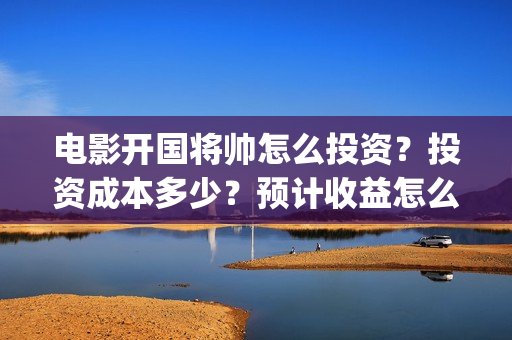 电影开国将帅怎么投资？投资成本多少？预计收益怎么样？(开国将帅主演)