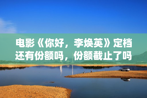 电影《你好，李焕英》定档还有份额吗，份额截止了吗？(电影《你好,李焕英》小品完整版)