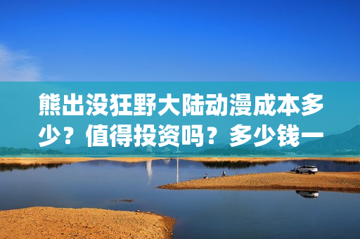熊出没狂野大陆动漫成本多少？值得投资吗？多少钱一股？(熊出没狂野大陆主题曲)