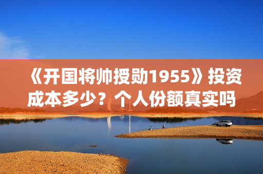 《开国将帅授勋1955》投资成本多少？个人份额真实吗？投资价值高吗？(晓说第40期开国将帅授衔秘闻)