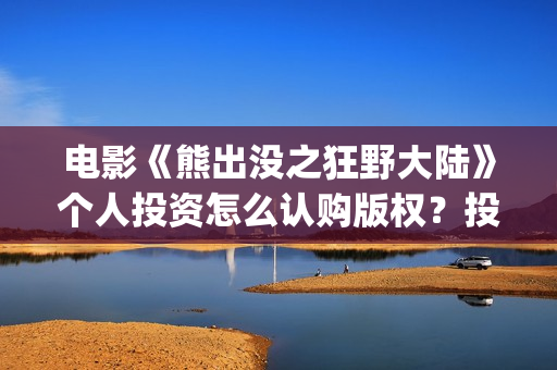 电影《熊出没之狂野大陆》个人投资怎么认购版权？投资资金安全吗？能再创新票房吗？(电影熊出没之重返地球)