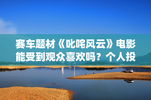 赛车题材《叱咤风云》电影能受到观众喜欢吗？个人投资风险大不大？投资成本多少？(赛车电影主题曲)