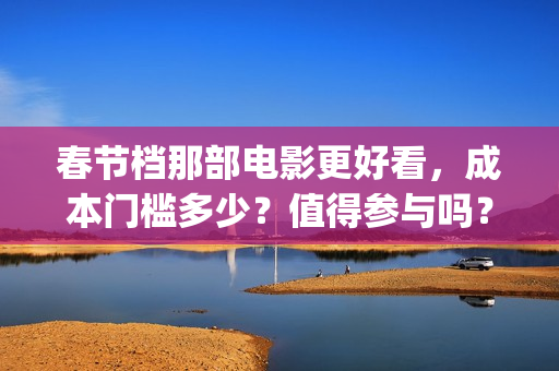 春节档那部电影更好看，成本门槛多少？值得参与吗？(春节档电影有几部)