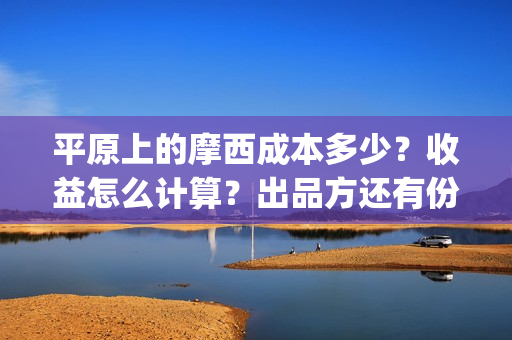 平原上的摩西成本多少？收益怎么计算？出品方还有份额吗？(平原上的摩西收录)