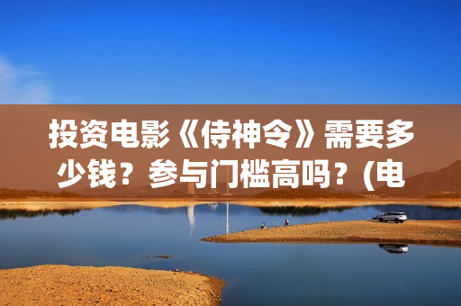 投资电影《侍神令》需要多少钱？参与门槛高吗？(电影侍神令最新消息)