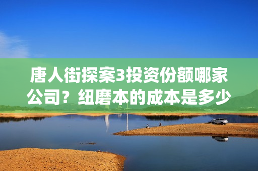 唐人街探案3投资份额哪家公司？纽磨本的成本是多少？(唐人街探案投资方有哪些)