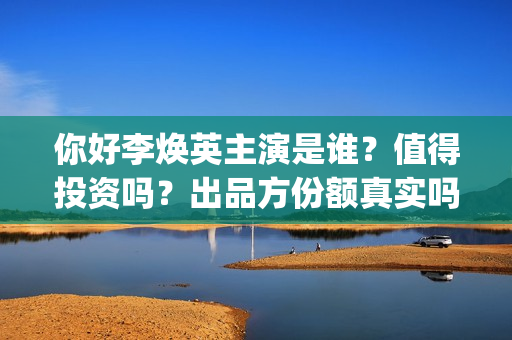 你好李焕英主演是谁？值得投资吗？出品方份额真实吗？(你好李焕英主演员表)