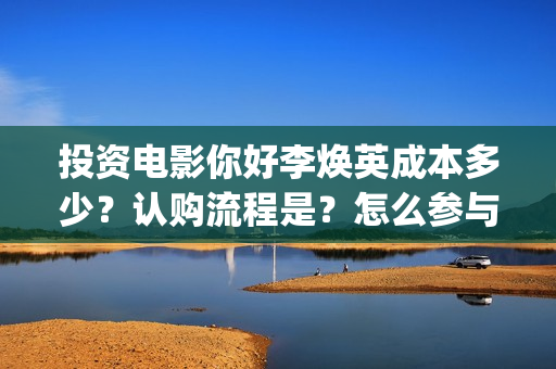 投资电影你好李焕英成本多少？认购流程是？怎么参与？(豆瓣你好李)