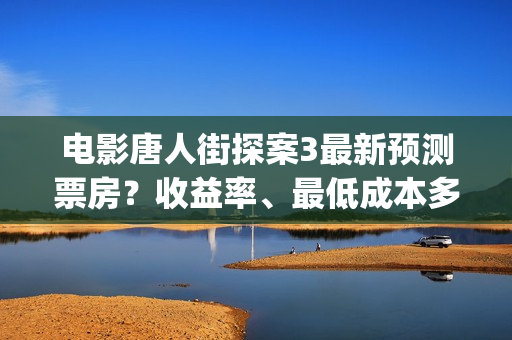电影唐人街探案3最新预测票房？收益率、最低成本多少？(电影唐人街探案3)
