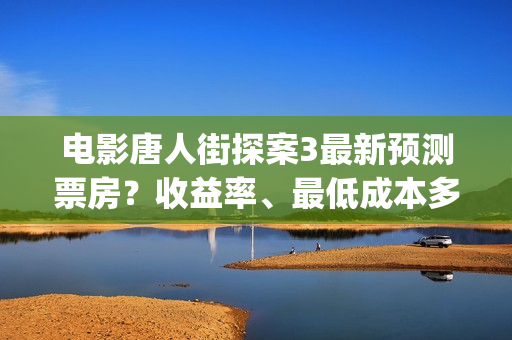 电影唐人街探案3最新预测票房？收益率、最低成本多少？(电影唐人街探案3)