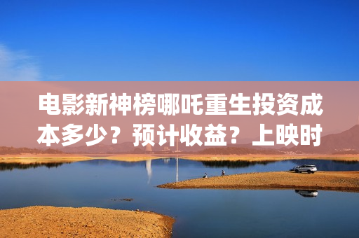 电影新神榜哪吒重生投资成本多少？预计收益？上映时间(新神榜 哪吒重生预告片)