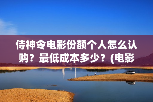 侍神令电影份额个人怎么认购?最低成本多少?(电影侍神令总投资) 侍神令电影份额个人怎么认购?最低成本多少?(电影侍神令总投资)