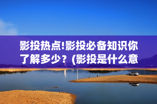 影投热点!影投必备知识你了解多少？(影投是什么意思)