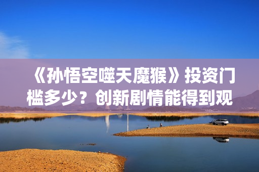 《孙悟空噬天魔猴》投资门槛多少？创新剧情能得到观众认可？票房会高吗？(孙悟空之噬天魔猴项目亮点)
