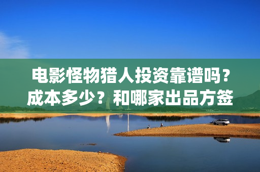 电影怪物猎人投资靠谱吗？成本多少？和哪家出品方签？(怪物猎人电影资方)