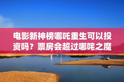 电影新神榜哪吒重生可以投资吗？票房会超过哪咤之魔童降世吗？(新神榜哪吒重生电影在线播放)