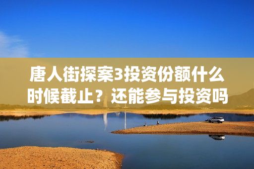 唐人街探案3投资份额什么时候截止？还能参与投资吗？(唐人街探案3投资方)
