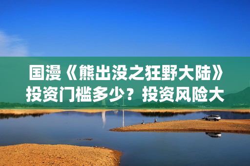 国漫《熊出没之狂野大陆》投资门槛多少？投资风险大吗?(熊出没之gsjh)
