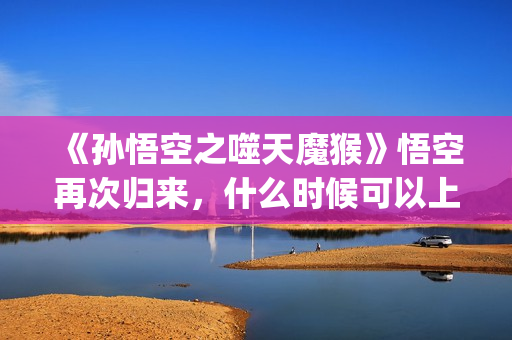 《孙悟空之噬天魔猴》悟空再次归来，什么时候可以上映？(孙悟空之噬天魔猴最新消息)