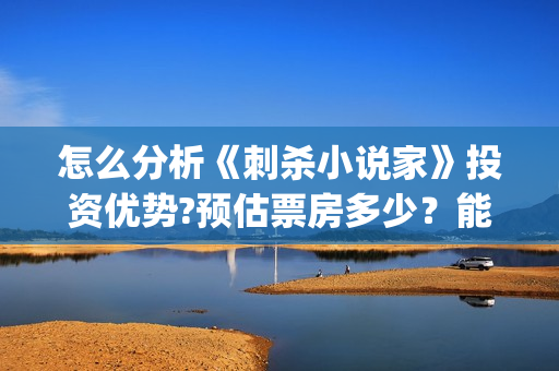 怎么分析《刺杀小说家》投资优势?预估票房多少？能否获得观众喜欢？(刺杀小说没看懂)
